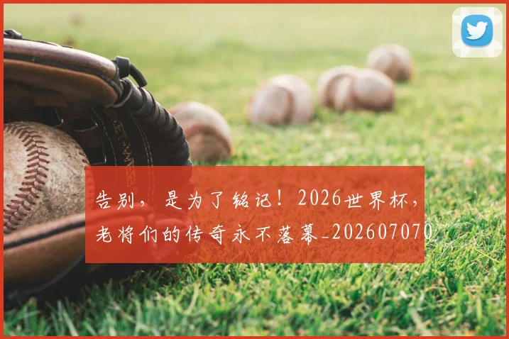 告别，是为了铭记！2026世界杯，老将们的传奇永不落幕_20260707012349