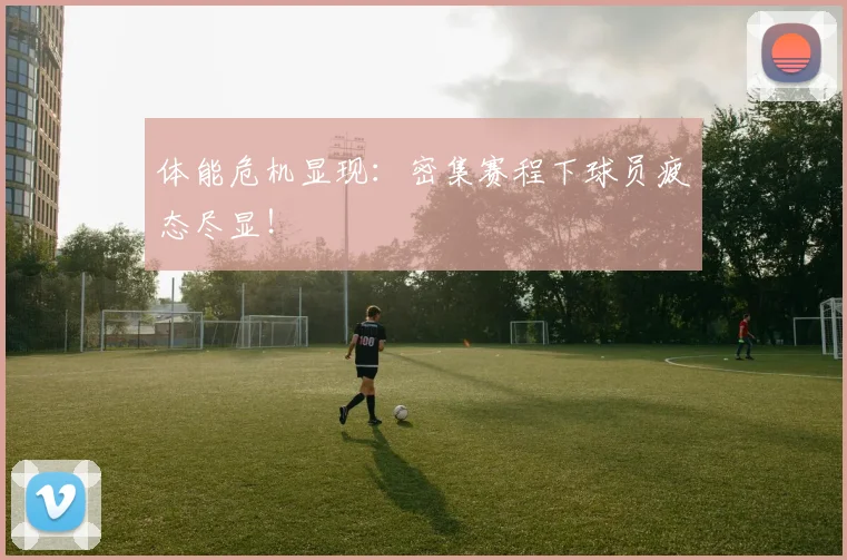 体能危机显现：密集赛程下球员疲态尽显！