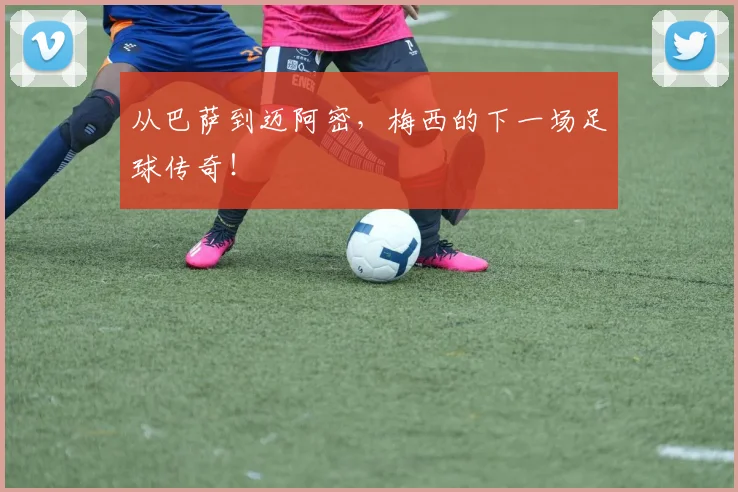 从巴萨到迈阿密，梅西的下一场足球传奇！