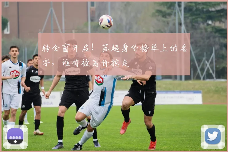 转会窗开启!苏超身价榜单上的名字,谁将被高价挖走