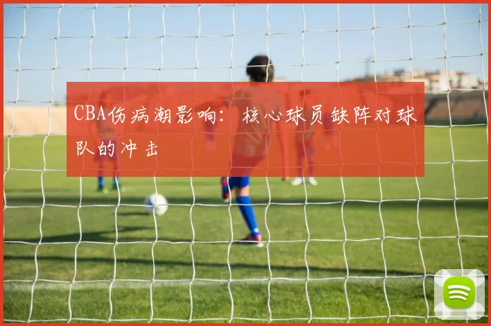 CBA伤病潮影响:核心球员缺阵对球队的冲击