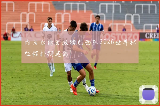 内马尔能否救赎巴西队2026世界杯征程扑朔迷离！