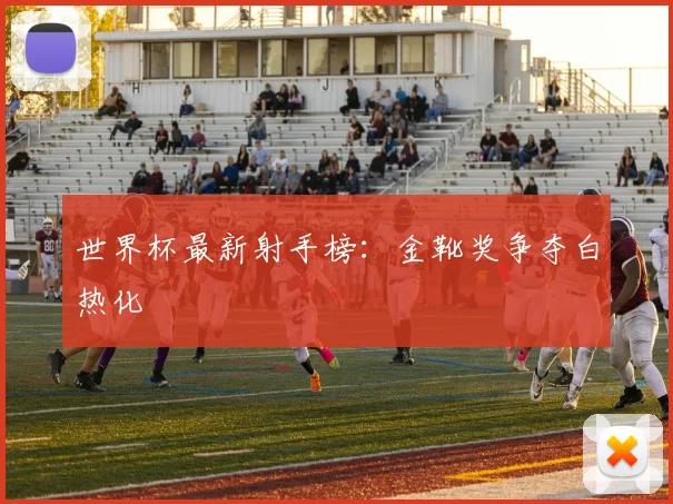 世界杯最新射手榜：金靴奖争夺白热化