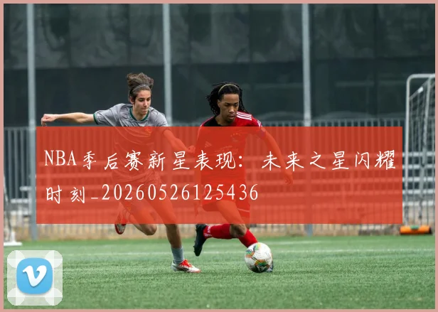 NBA季后赛新星表现：未来之星闪耀时刻_20260526125436