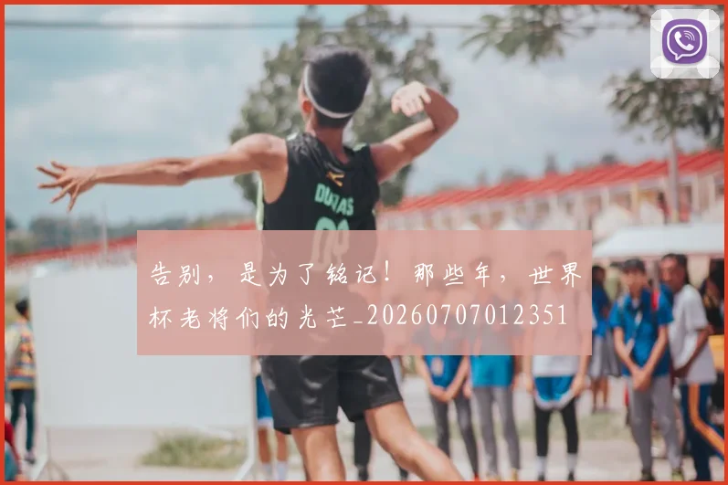 告别，是为了铭记！那些年，世界杯老将们的光芒_20260707012351