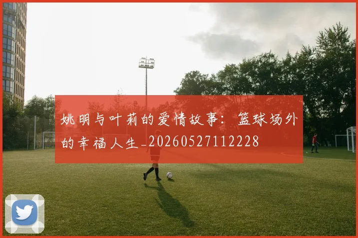 姚明与叶莉的爱情故事：篮球场外的幸福人生_20260527112228