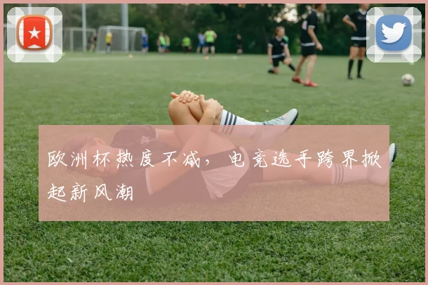 欧洲杯热度不减，电竞选手跨界掀起新风潮