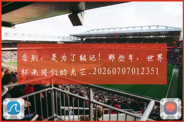 告别，是为了铭记！那些年，世界杯老将们的光芒_20260707012351