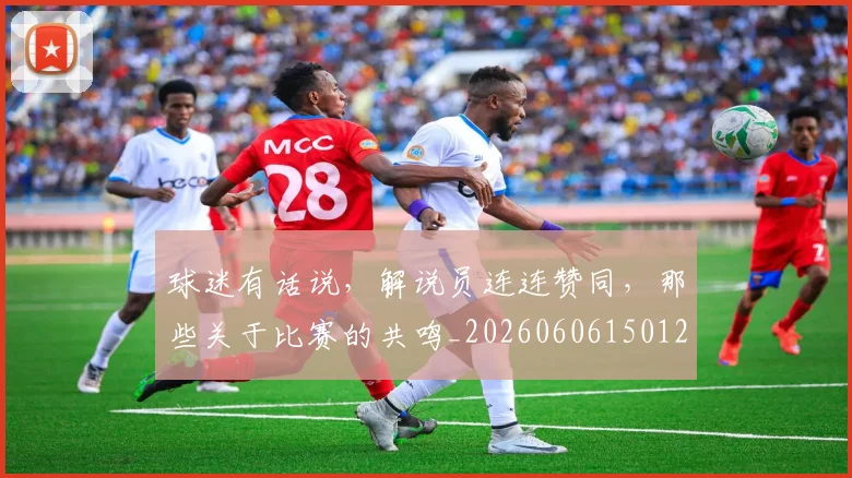 球迷有话说，解说员连连赞同，那些关于比赛的共鸣_20260606150125