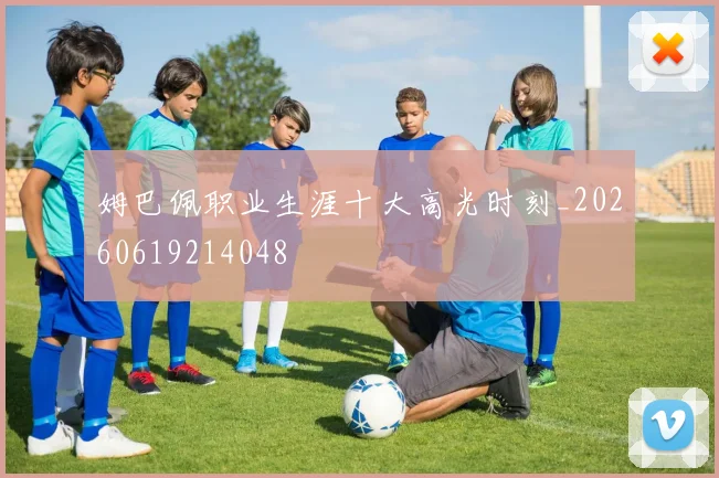 姆巴佩职业生涯十大高光时刻_20260619214048