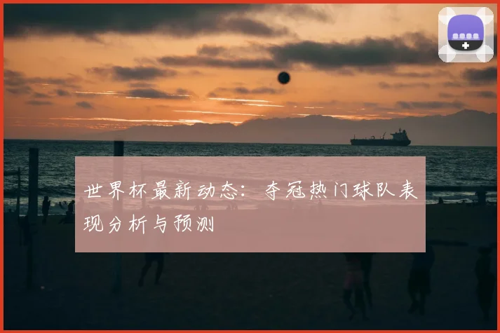 世界杯最新动态：夺冠热门球队表现分析与预测