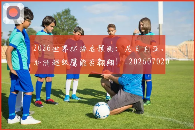 2026世界杯排名预测：尼日利亚，非洲超级鹰能否翱翔！_20260702033509