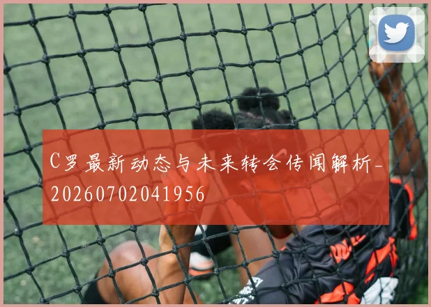 C罗最新动态与未来转会传闻解析_20260702041956