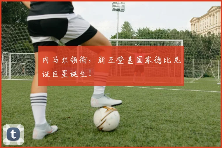 内马尔领衔，新王登基国家德比见证巨星诞生！