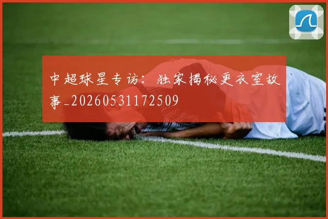 中超球星专访：独家揭秘更衣室故事_20260531172509