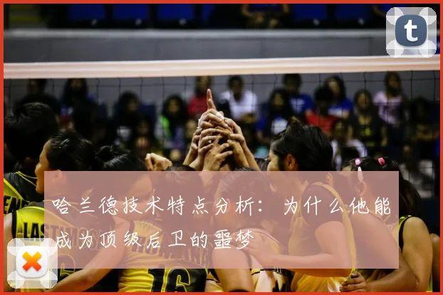 哈兰德技术特点分析：为什么他能成为顶级后卫的噩梦