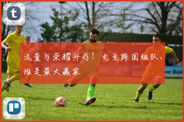 流量与荣耀并存！电竞跨国组队，谁是最大赢家