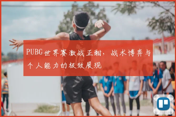 PUBG世界赛激战正酣，战术博弈与个人能力的极致展现