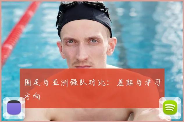国足与亚洲强队对比：差距与学习方向