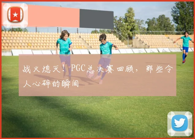战火熄灭！PGC总决赛回顾，那些令人心碎的瞬间